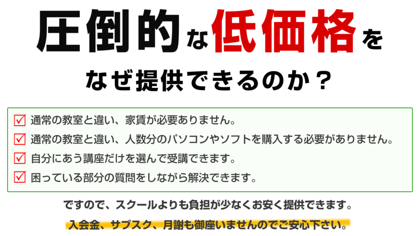 圧倒的な低価格をなぜ提供できるのか？通常の教室と違い、家賃が必要ありません。通常の教室と違い、人数分のパソコンやソフトを購入する必要がありません。自分にあう講座だけを選んで受講できます。困っている部分の質問をしながら解決できます。ですので、スクールよりも負担が少なくお安く提供できます。入会金、サブスク、月謝も御座いませんのでご安心下さい。
