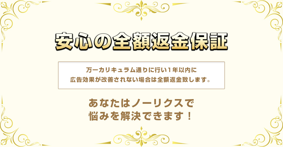 安心の全額返金保証・万一カリキュラム通りに行い1年以内効果が改善されない場合は全額返金致します。あなたはノーリスクで悩みを解決できます。