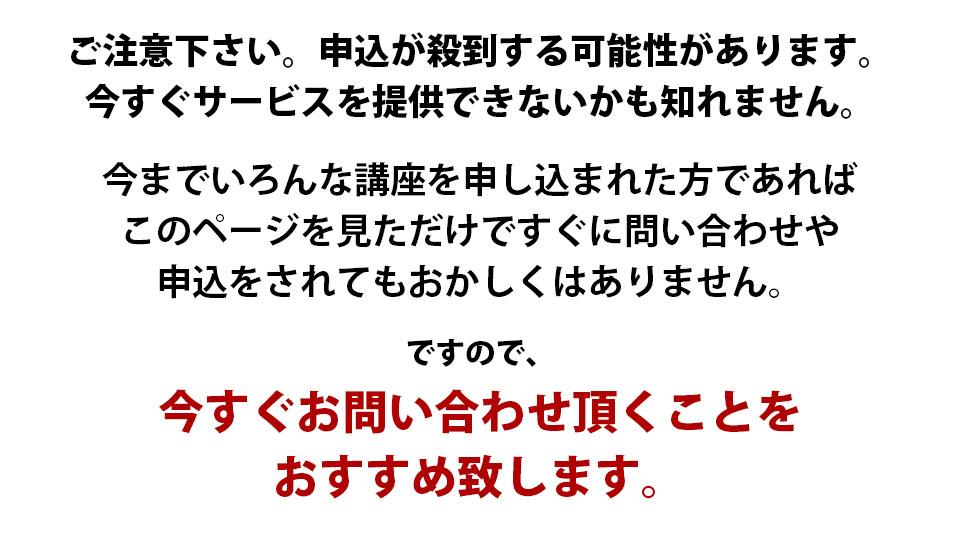 ご注意下さい。申込が殺到する可能性があります。今すぐサービスを提供できないかも知れません。今までいろんな講座を申し込まれた方であればこのページを見ただけですぐに問い合わせや申込をされてもおかしくはありません。ですので、今すぐお問い合わせ頂くことをおすすめ致します。