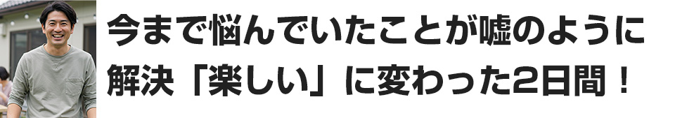 今まで悩んでいたことが嘘のように解決。楽しいに変わった2日間