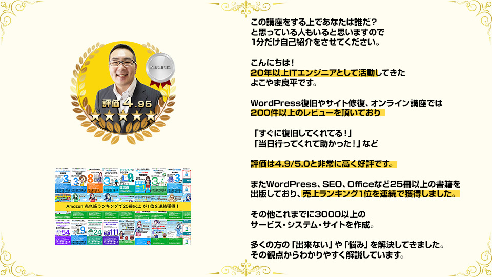 この講座をする上であなたは誰だ?と思っている人もいると思いますので1分だけ自己紹介をさせてください。 こんにちは!18年以上ITエンジニアとして活動してきたよこやま良平です。WordPress復旧やサイト修復、オンライン講座では200件以上のレビューを頂いており「すぐに復旧してくれてる!」「当日行ってくれて助かった!」など評価は4.9/5.0と非常に高く好評です。たWordPress、SEO、Officeなど25冊以上の書籍を出版しており、売上ランキング1位を連続で獲得しました。その他これまでに3000以上のサービス・システム・サイトを作成。多くの方の「出来ない」や「悩み」を解決してきました。その観点からわかりやすく解説しています。